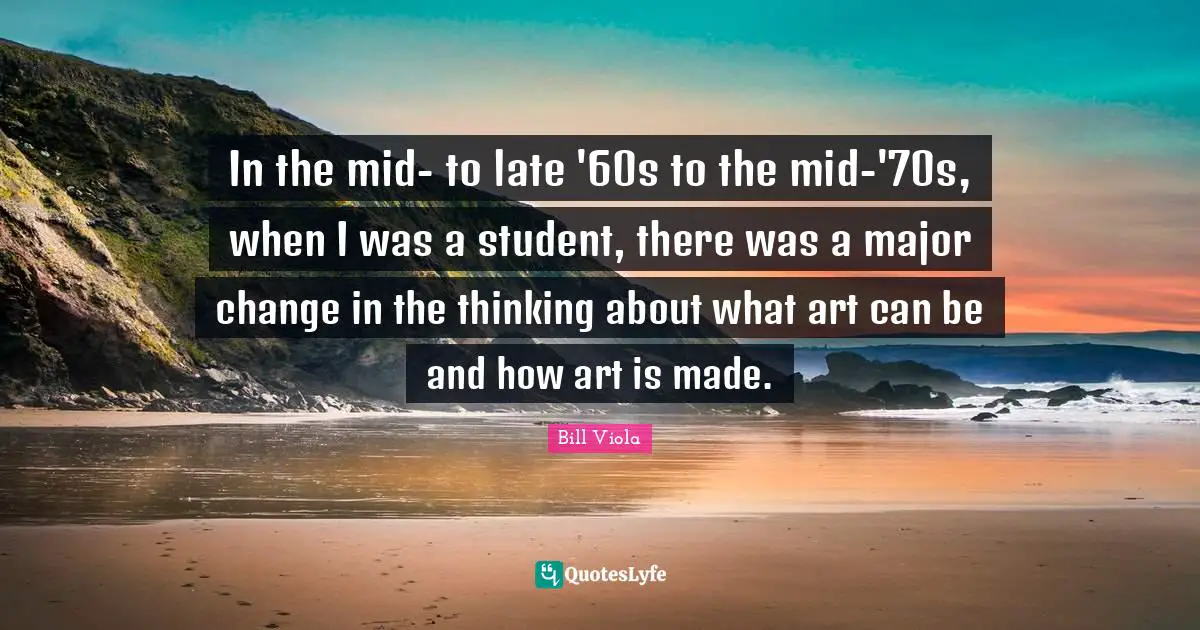 In the mid- to late '60s to the mid-'70s, when I was a student, there was a major change in the thinking about what art can be and how art is made.