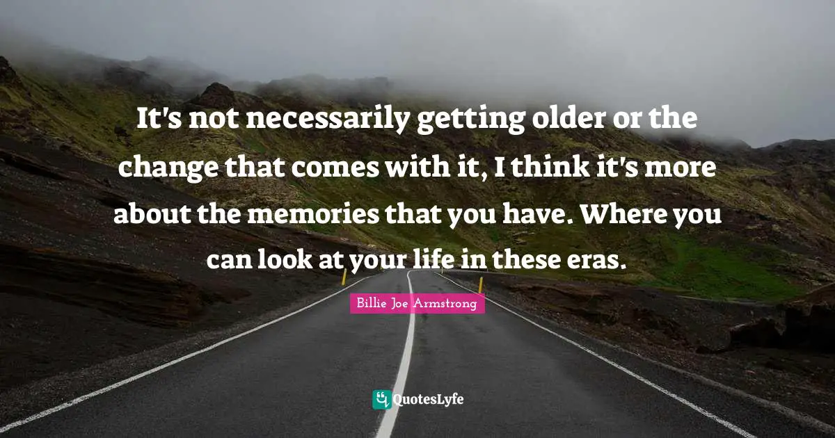 It's not necessarily getting older or the change that comes with it, I think it's more about the memories that you have. Where you can look at your life in these eras.