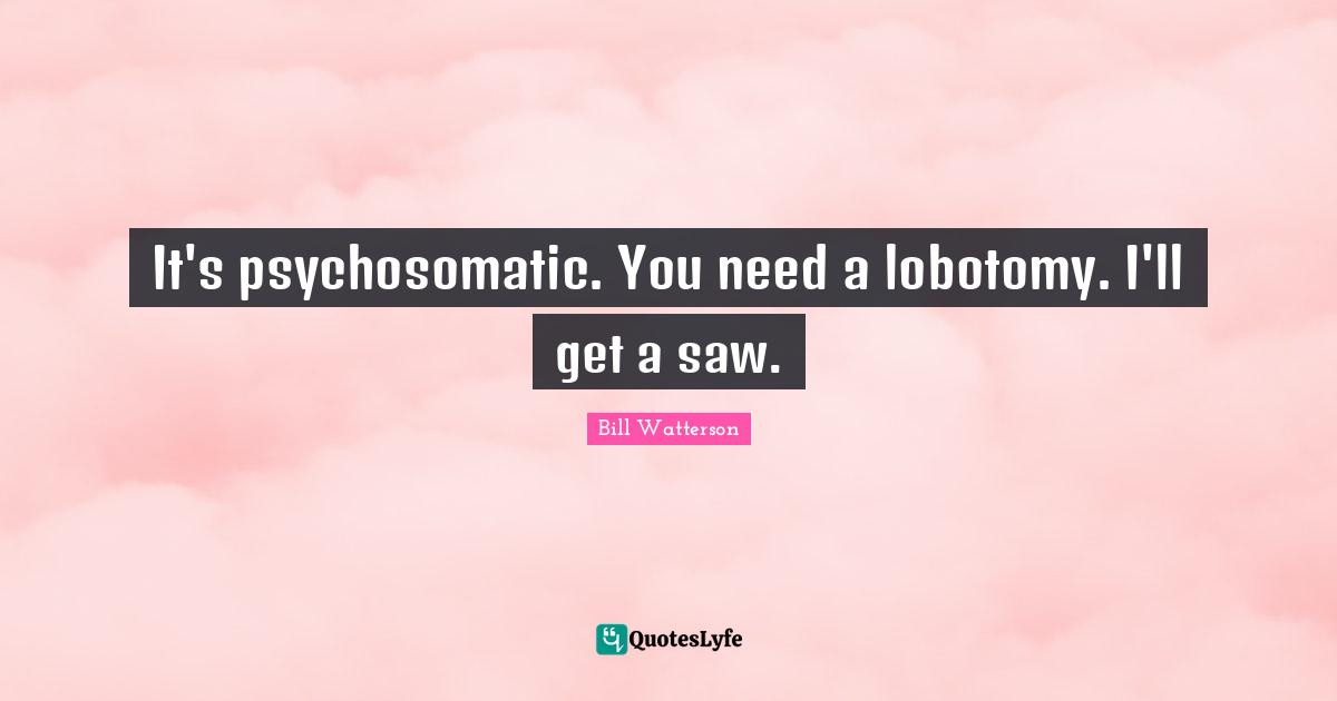 It's psychosomatic. You need a lobotomy. I'll get a saw.