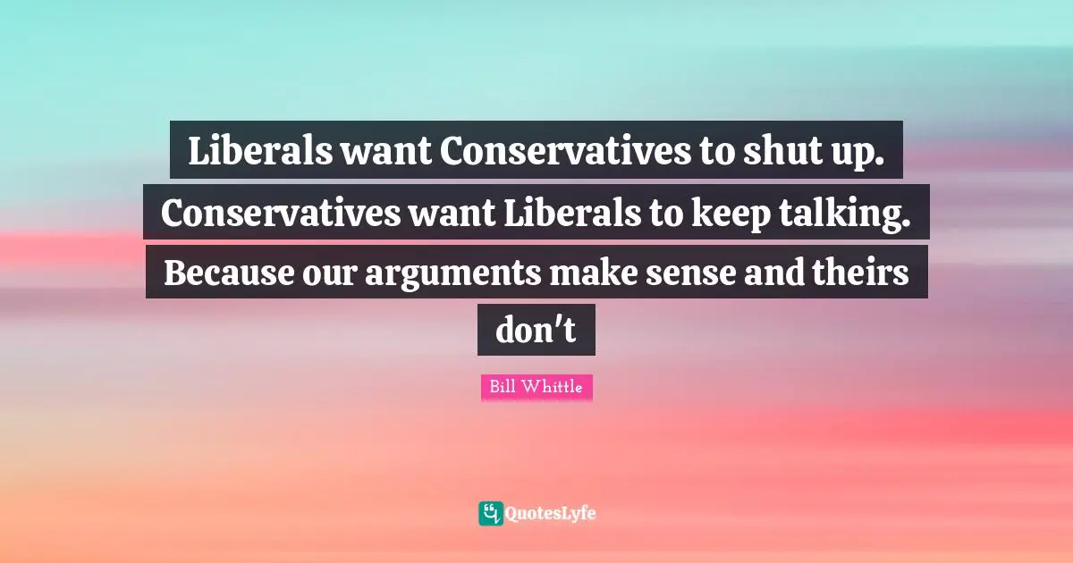 Keep Talking Quotes: "Liberals want Conservatives to shut up. Conservatives want Liberals to keep talking. Because our arguments make sense and theirs don't"