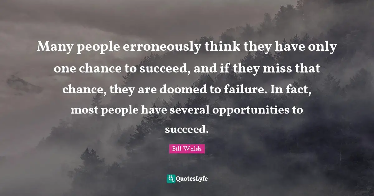 Many people erroneously think they have only one chance to succeed, and if they miss that chance, they are doomed to failure. In fact, most people have several opportunities to succeed.