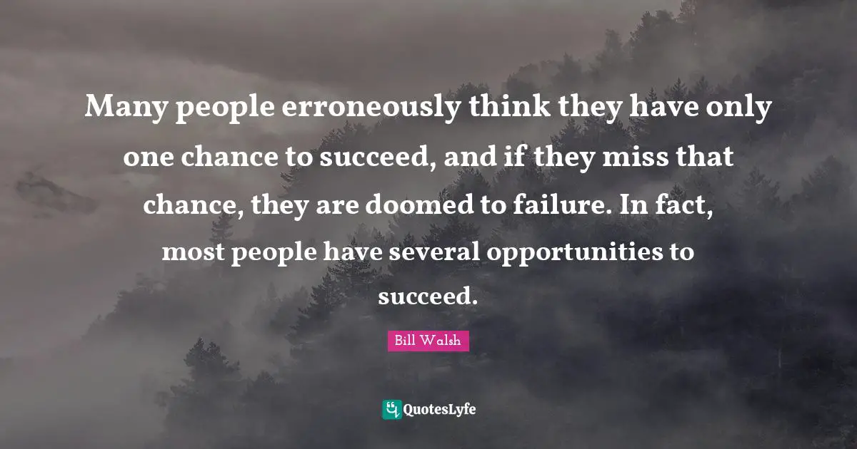 Bill Walsh Quotes: Many people erroneously think they have only one chance to succeed, and if they miss that chance, they are doomed to failure. In fact, most people have several opportunities to succeed.