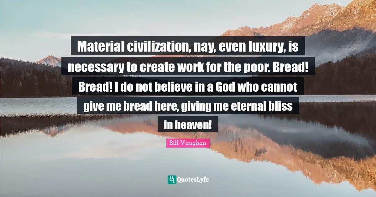 Material civilization, nay, even luxury, is necessary to create work for the poor. Bread! Bread! I do not believe in a God who cannot give me bread here, giving me eternal bliss in heaven!
