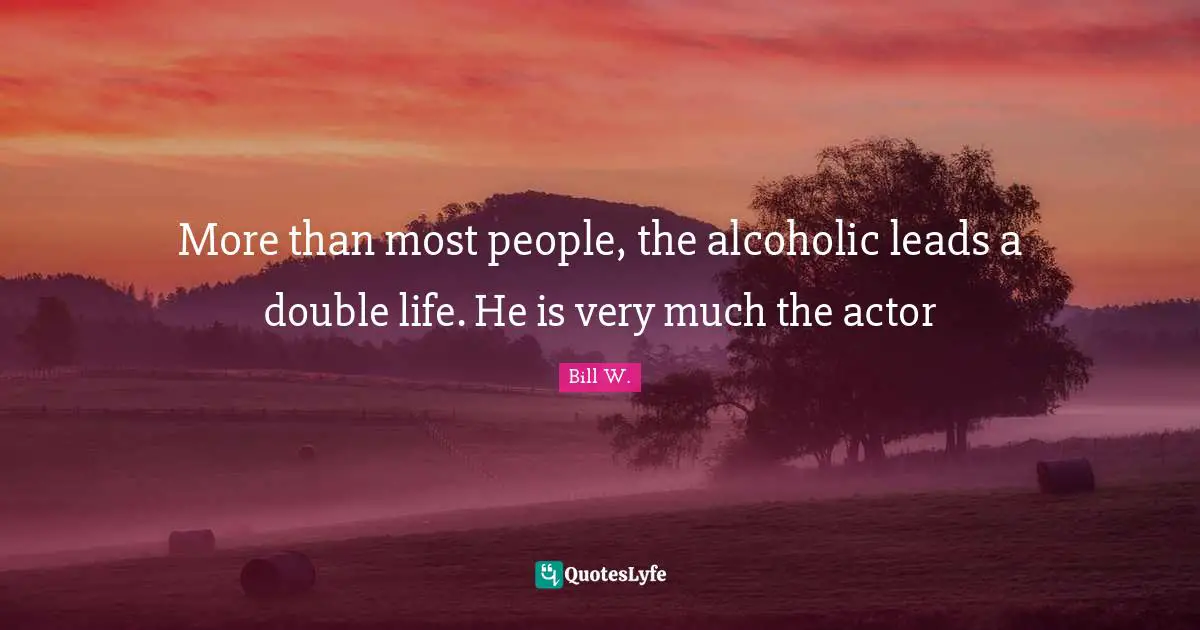 Bill W. Quotes: "More than most people, the alcoholic leads a double life. He is very much the actor"