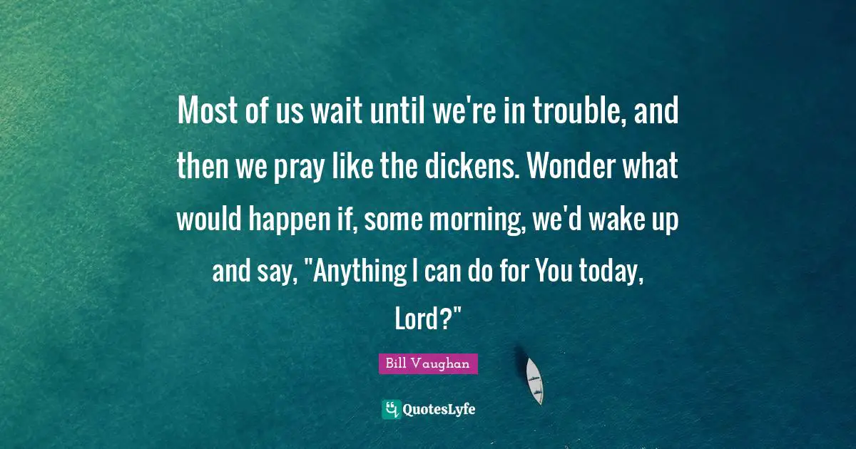 Most of us wait until we're in trouble, and then we pray like the dickens. Wonder what would happen if, some morning, we'd wake up and say, "Anything I can do for You today, Lord?"