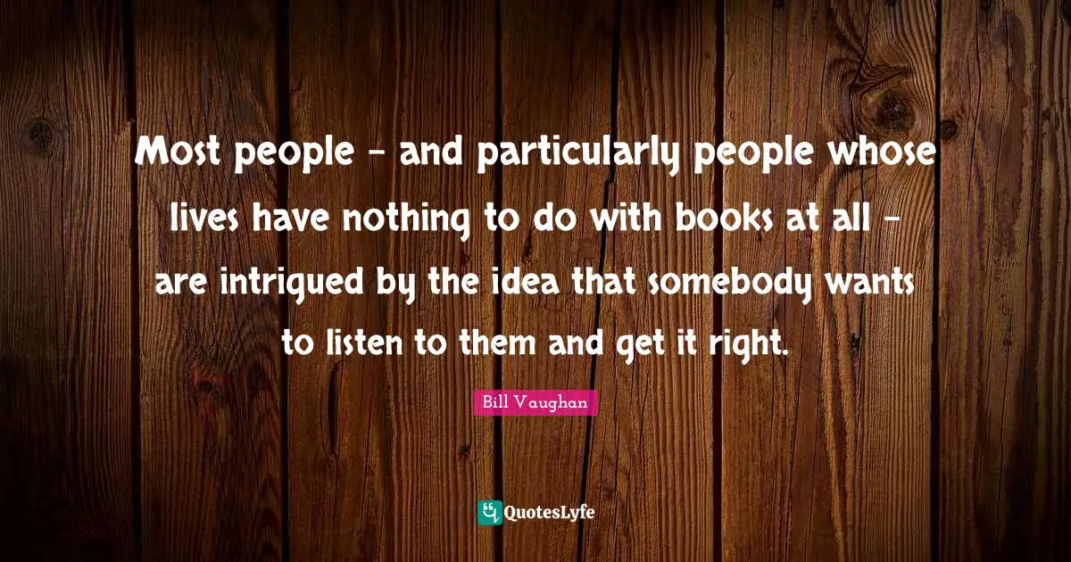 Most people - and particularly people whose lives have nothing to do with books at all - are intrigued by the idea that somebody wants to listen to them and get it right.