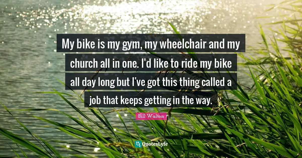 My bike is my gym, my wheelchair and my church all in one. I'd like to ride my bike all day long but I've got this thing called a job that keeps getting in the way.
