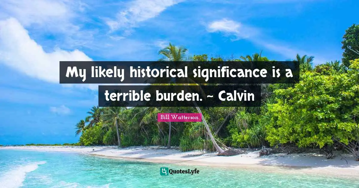 My likely historical significance is a terrible burden. ~ Calvin