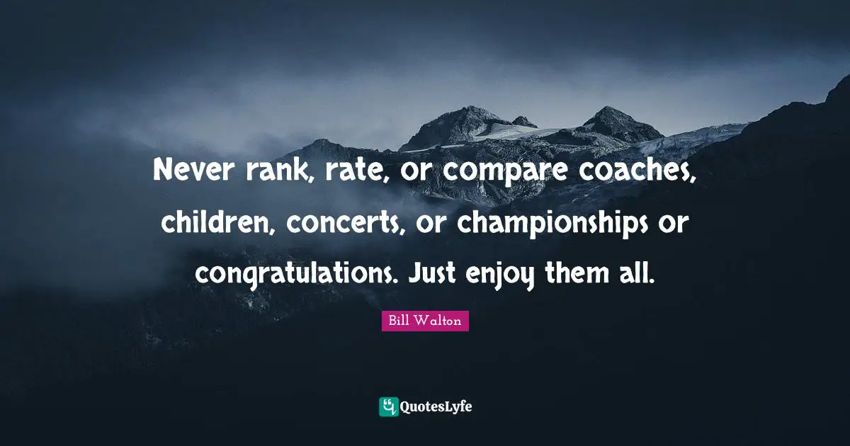 Never rank, rate, or compare coaches, children, concerts, or championships or congratulations. Just enjoy them all.