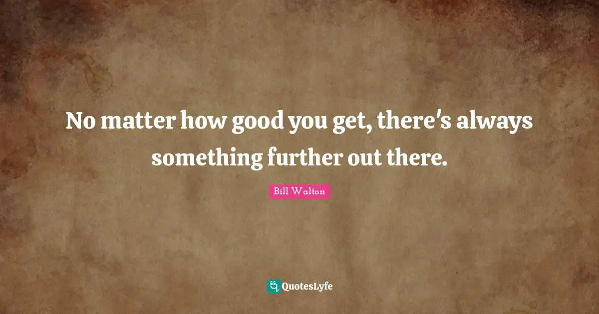 No matter how good you get, there's always something further out there.