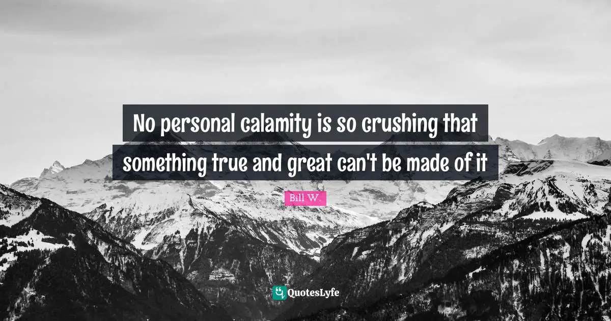 Bill W. Quotes: "No personal calamity is so crushing that something true and great can't be made of it"