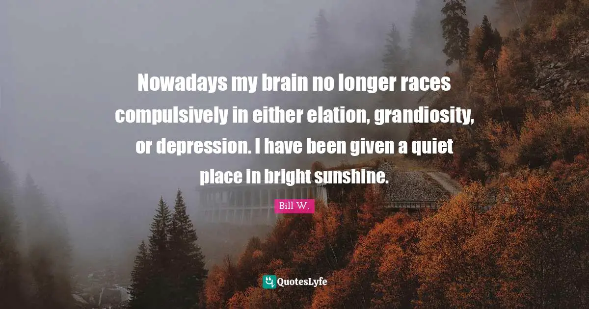 Bill W. Quotes: "Nowadays my brain no longer races compulsively in either elation, grandiosity, or depression. I have been given a quiet place in bright sunshine."