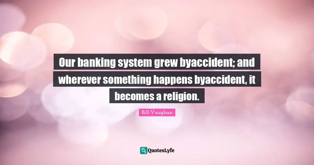 Our banking system grew byaccident; and wherever something happens byaccident, it becomes a religion.