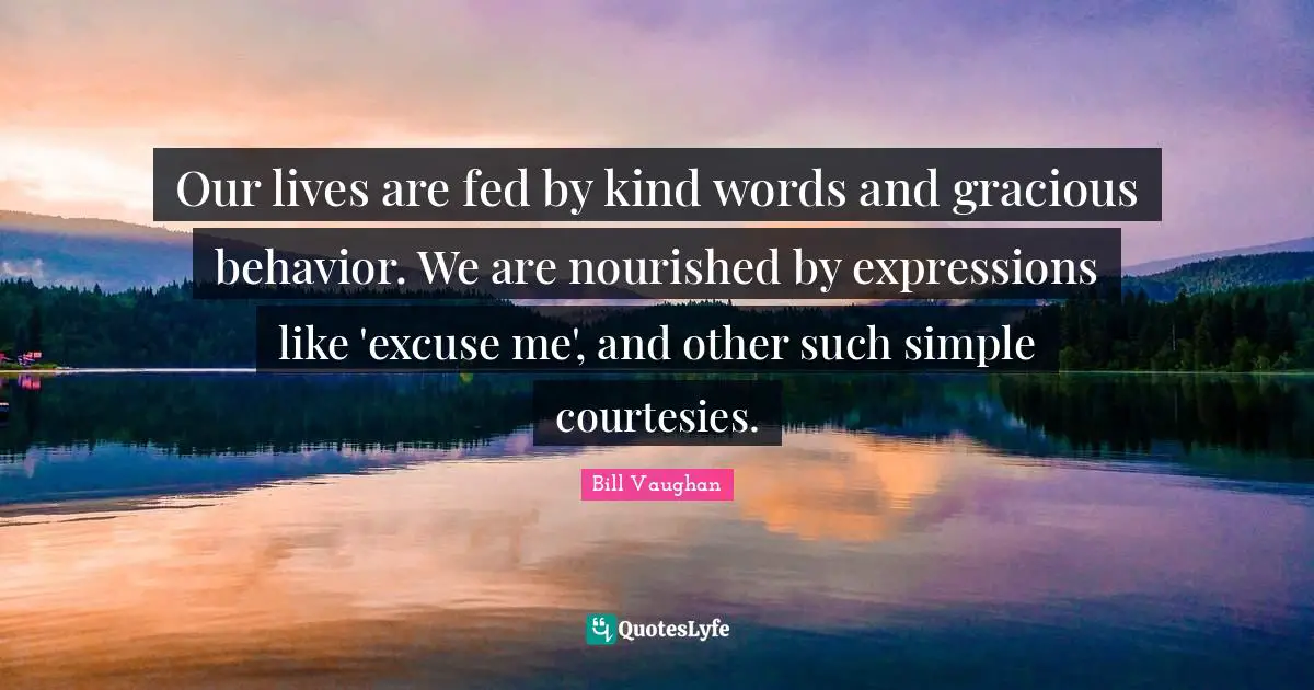 Our lives are fed by kind words and gracious behavior. We are nourished by expressions like 'excuse me', and other such simple courtesies.