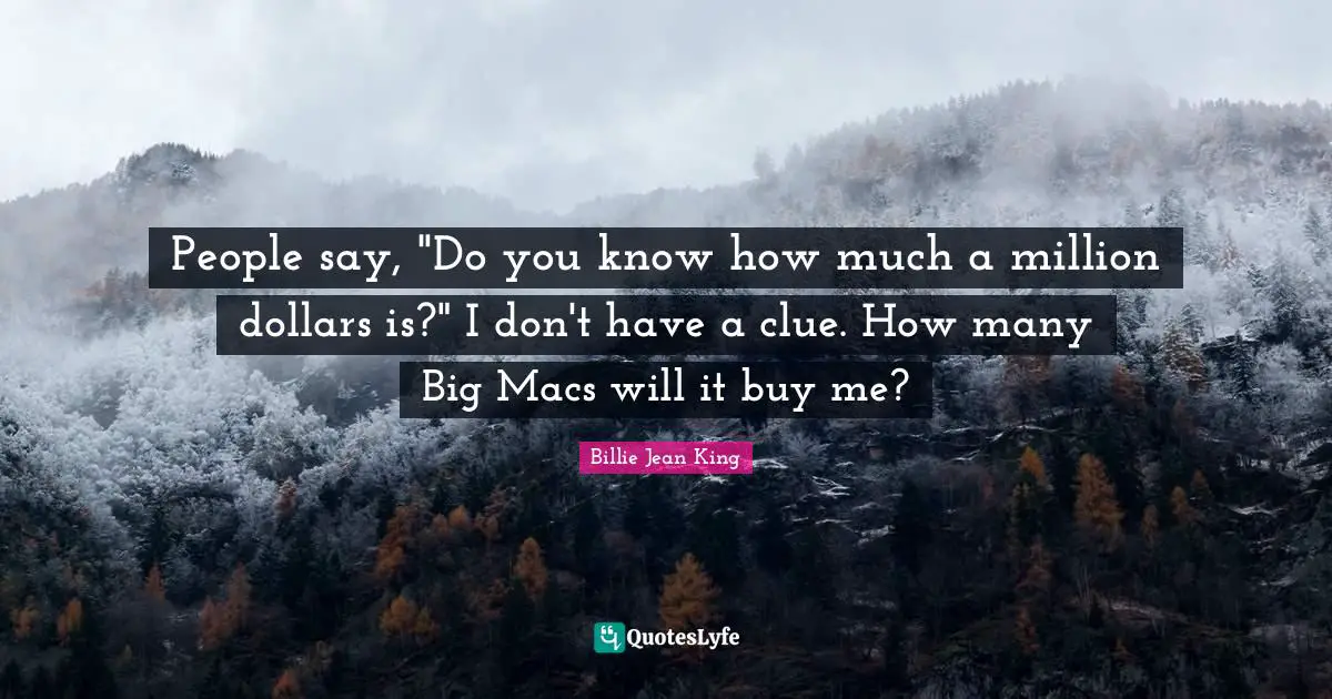 People say, "Do you know how much a million dollars is?" I don't have a clue. How many Big Macs will it buy me?