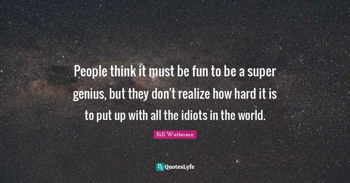 People think it must be fun to be a super genius, but they don't realize how hard it is to put up with all the idiots in the world.
