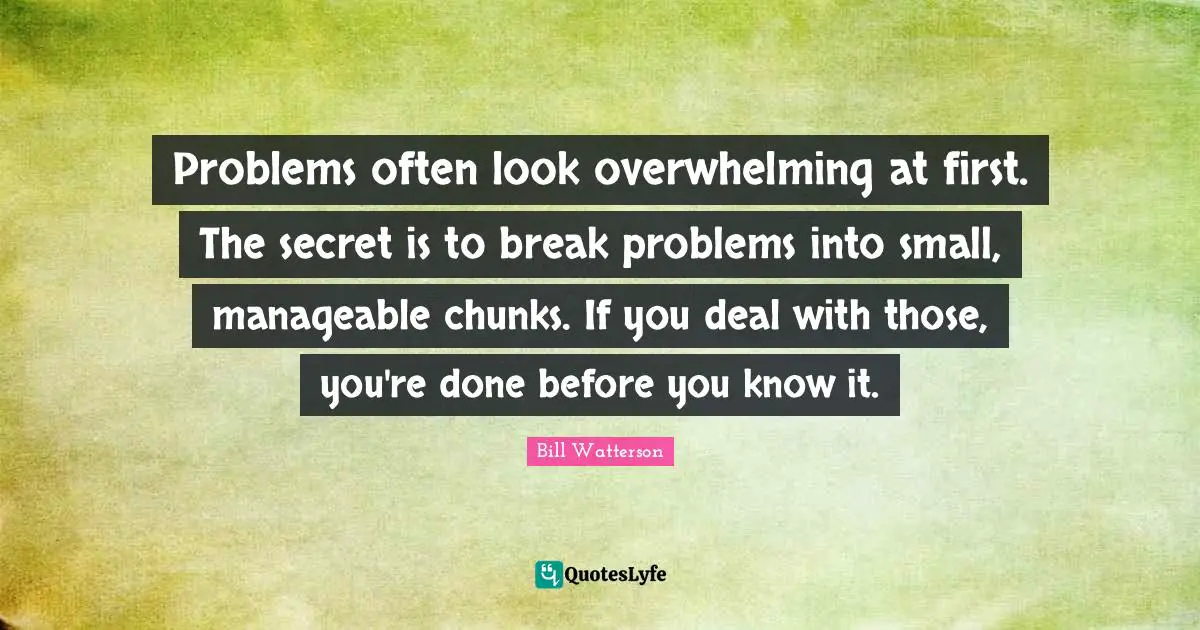 Problems often look overwhelming at first. The secret is to break problems into small, manageable chunks. If you deal with those, you're done before you know it.