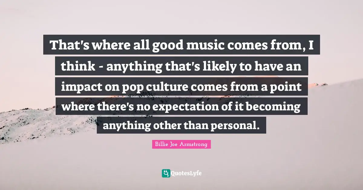 That's where all good music comes from, I think - anything that's likely to have an impact on pop culture comes from a point where there's no expectation of it becoming anything other than personal.
