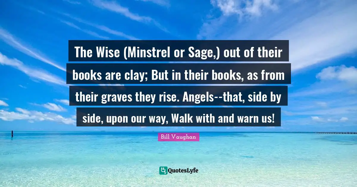 The Wise (Minstrel or Sage,) out of their books are clay; But in their books, as from their graves they rise. Angels--that, side by side, upon our way, Walk with and warn us!