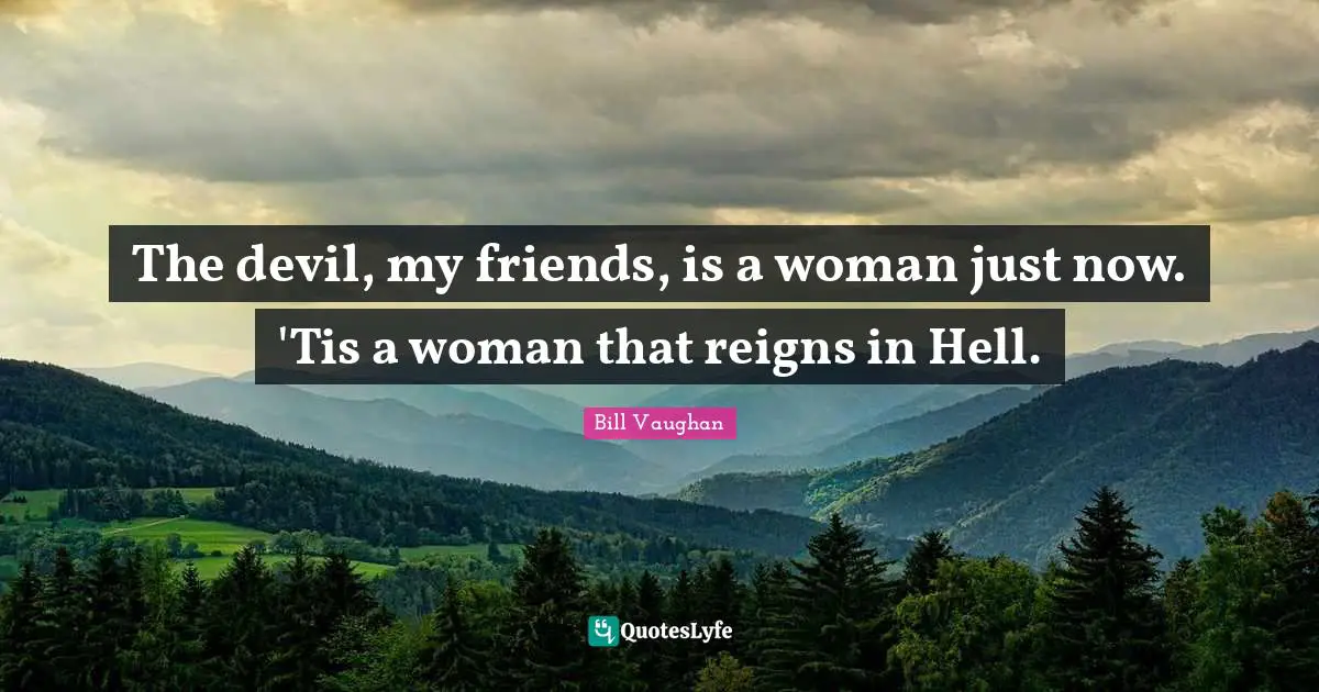 The devil, my friends, is a woman just now. 'Tis a woman that reigns in Hell.