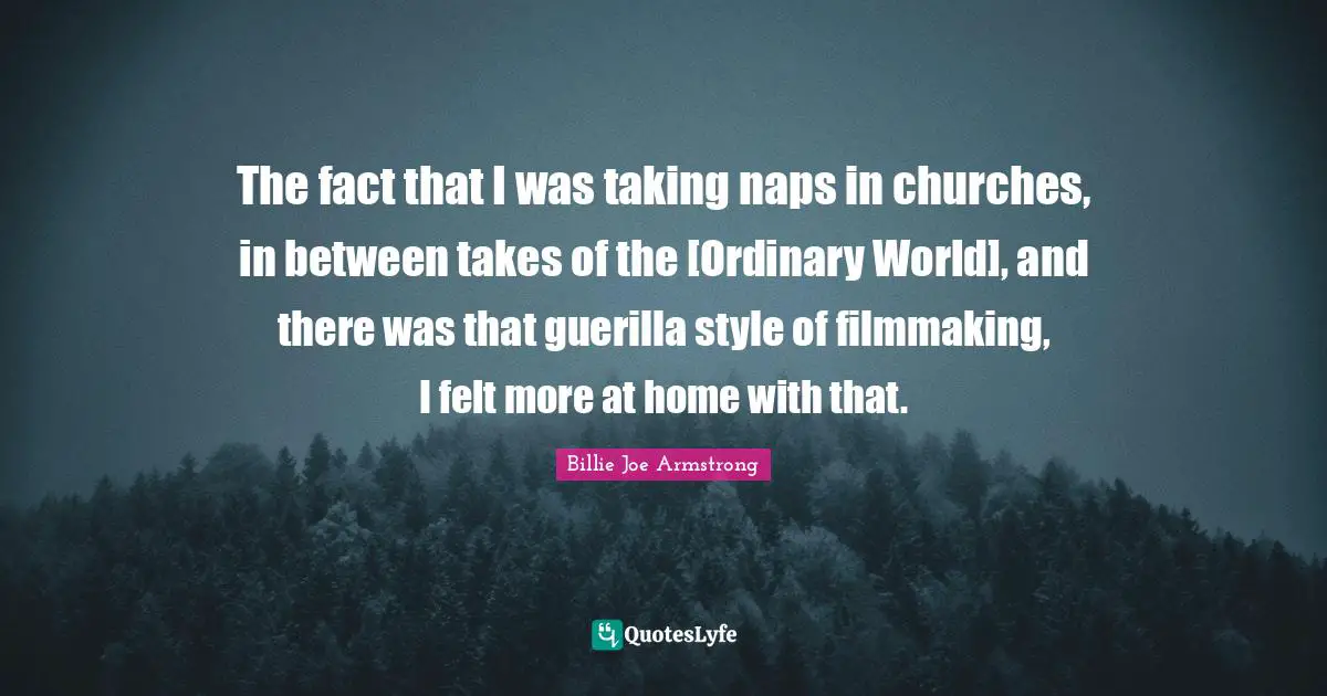 The fact that I was taking naps in churches, in between takes of the [Ordinary World], and there was that guerilla style of filmmaking, I felt more at home with that.