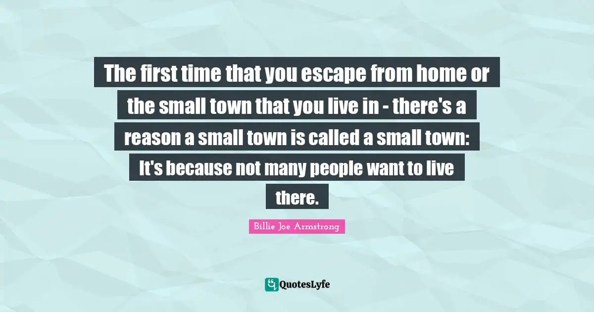 The first time that you escape from home or the small town that you live in - there's a reason a small town is called a small town: It's because not many people want to live there.