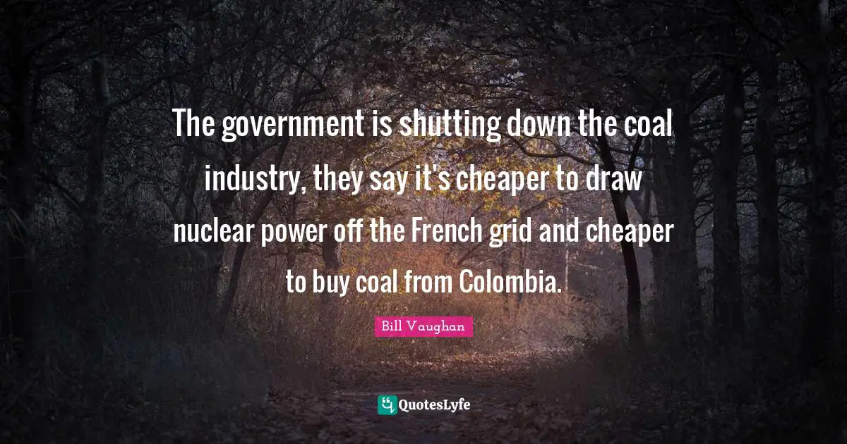 The government is shutting down the coal industry, they say it's cheaper to draw nuclear power off the French grid and cheaper to buy coal from Colombia.