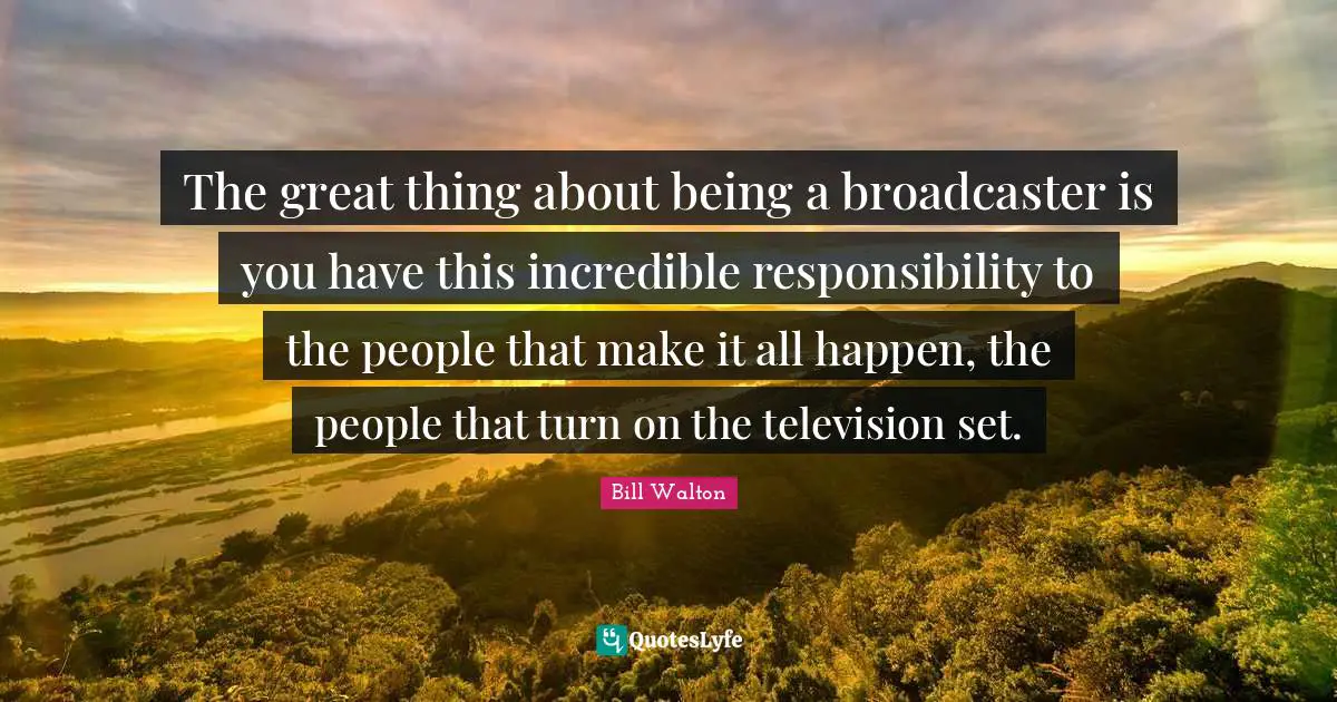 The great thing about being a broadcaster is you have this incredible responsibility to the people that make it all happen, the people that turn on the television set.