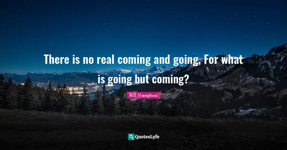 There is no real coming and going, For what is going but coming?