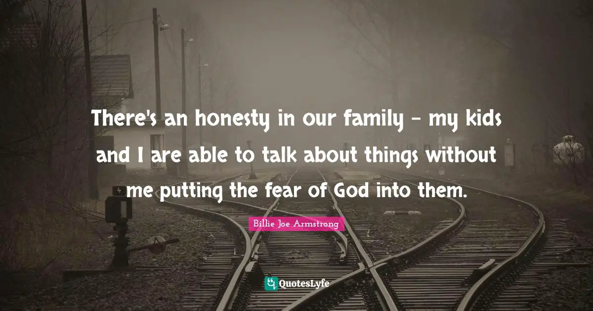There's an honesty in our family - my kids and I are able to talk about things without me putting the fear of God into them.
