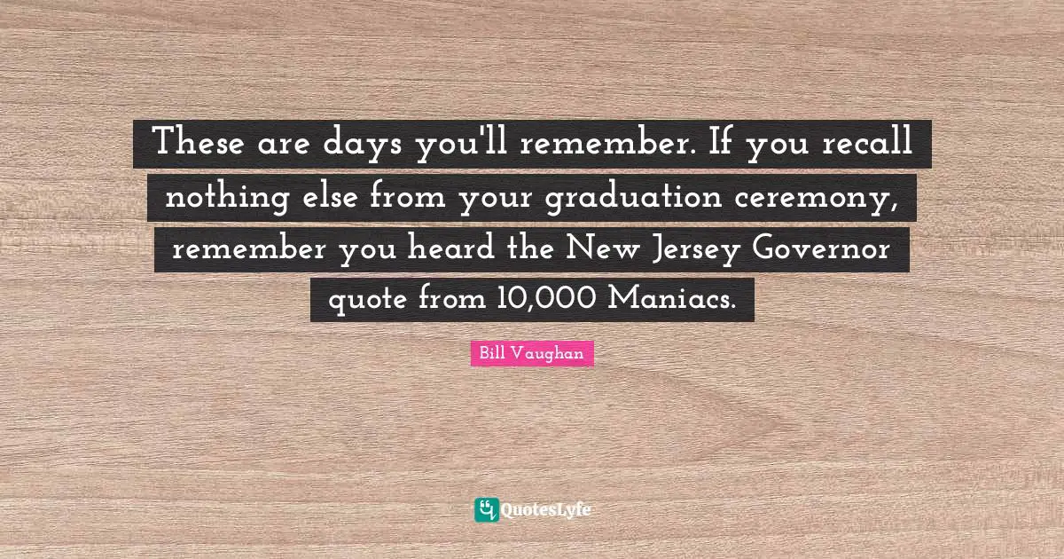 These are days you'll remember. If you recall nothing else from your graduation ceremony, remember you heard the New Jersey Governor quote from 10,000 Maniacs.