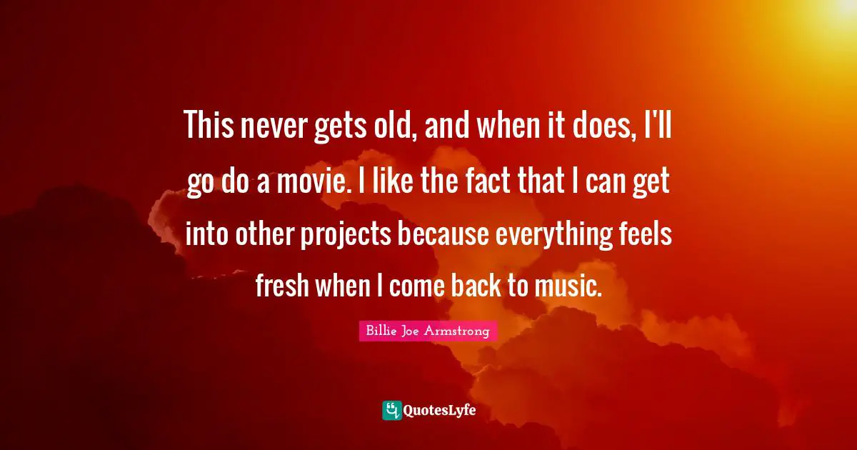 This never gets old, and when it does, I'll go do a movie. I like the fact that I can get into other projects because everything feels fresh when I come back to music.