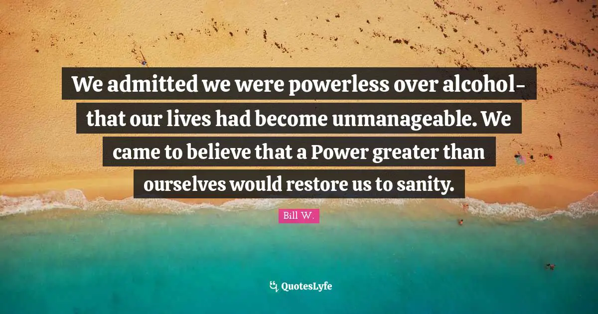 Bill W. Quotes: "We admitted we were powerless over alcohol-that our lives had become unmanageable. We came to believe that a Power greater than ourselves would restore us to sanity."