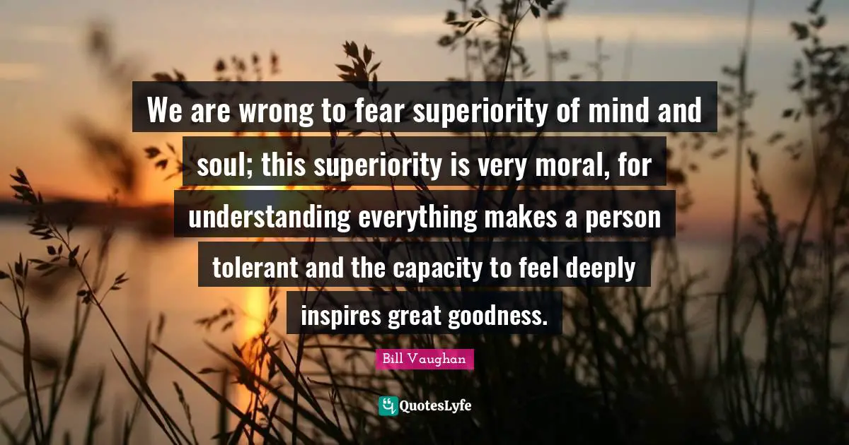 We are wrong to fear superiority of mind and soul; this superiority is very moral, for understanding everything makes a person tolerant and the capacity to feel deeply inspires great goodness.