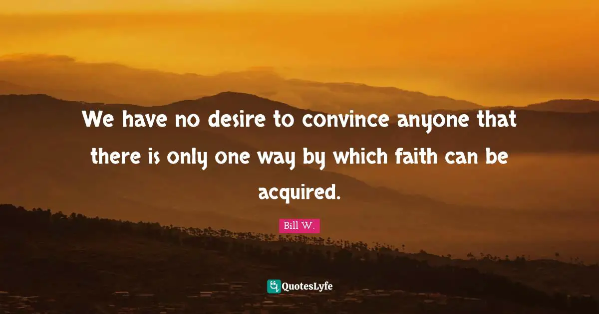 Bill W. Quotes: "We have no desire to convince anyone that there is only one way by which faith can be acquired."