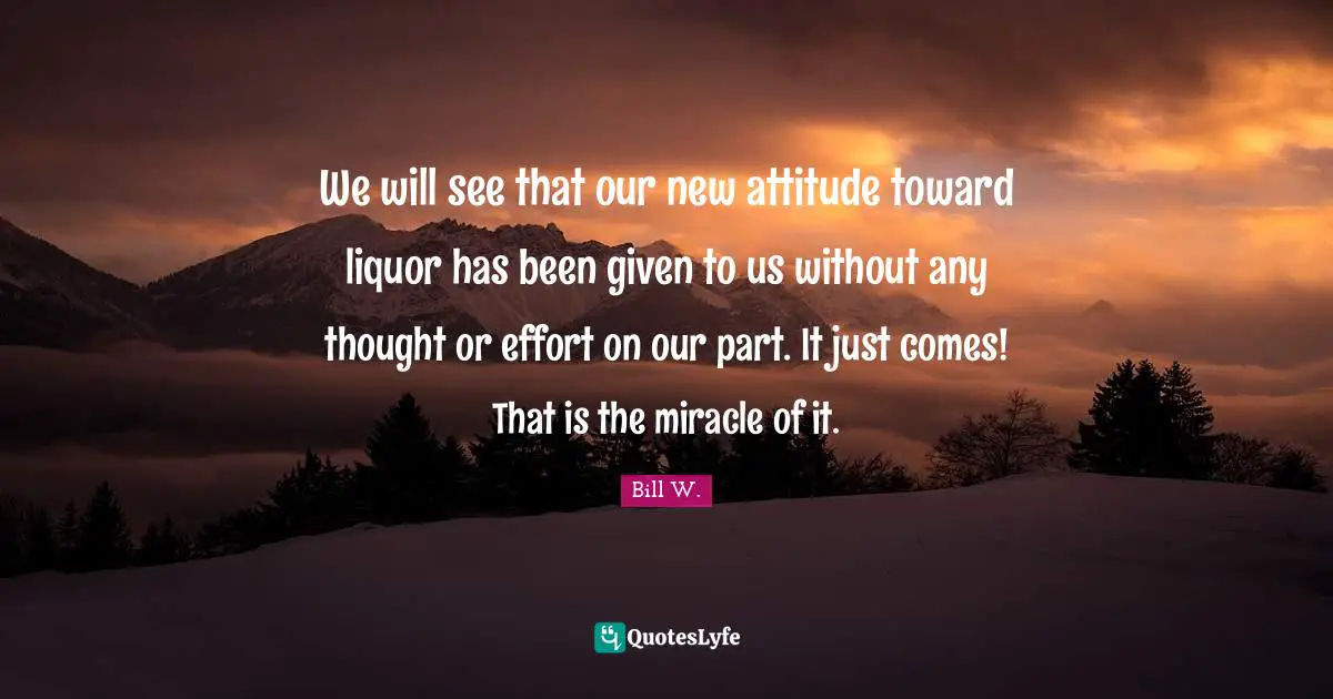 Bill W. Quotes: "We will see that our new attitude toward liquor has been given to us without any thought or effort on our part. It just comes! That is the miracle of it."