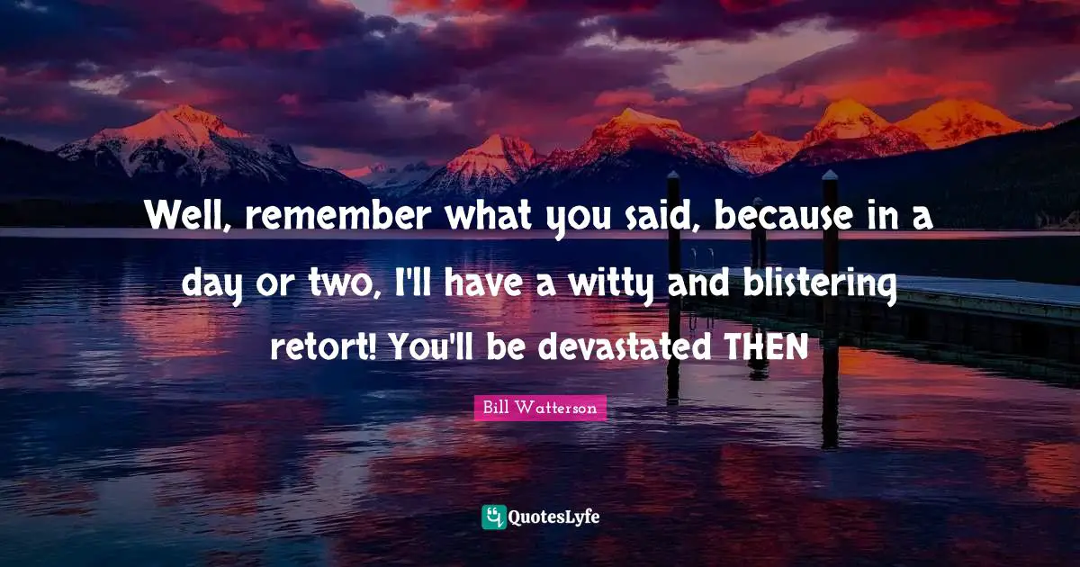 Well, remember what you said, because in a day or two, I'll have a witty and blistering retort! You'll be devastated THEN