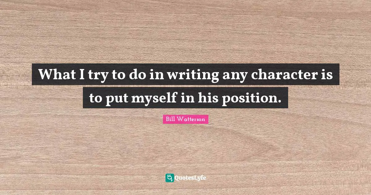 What I try to do in writing any character is to put myself in his position.