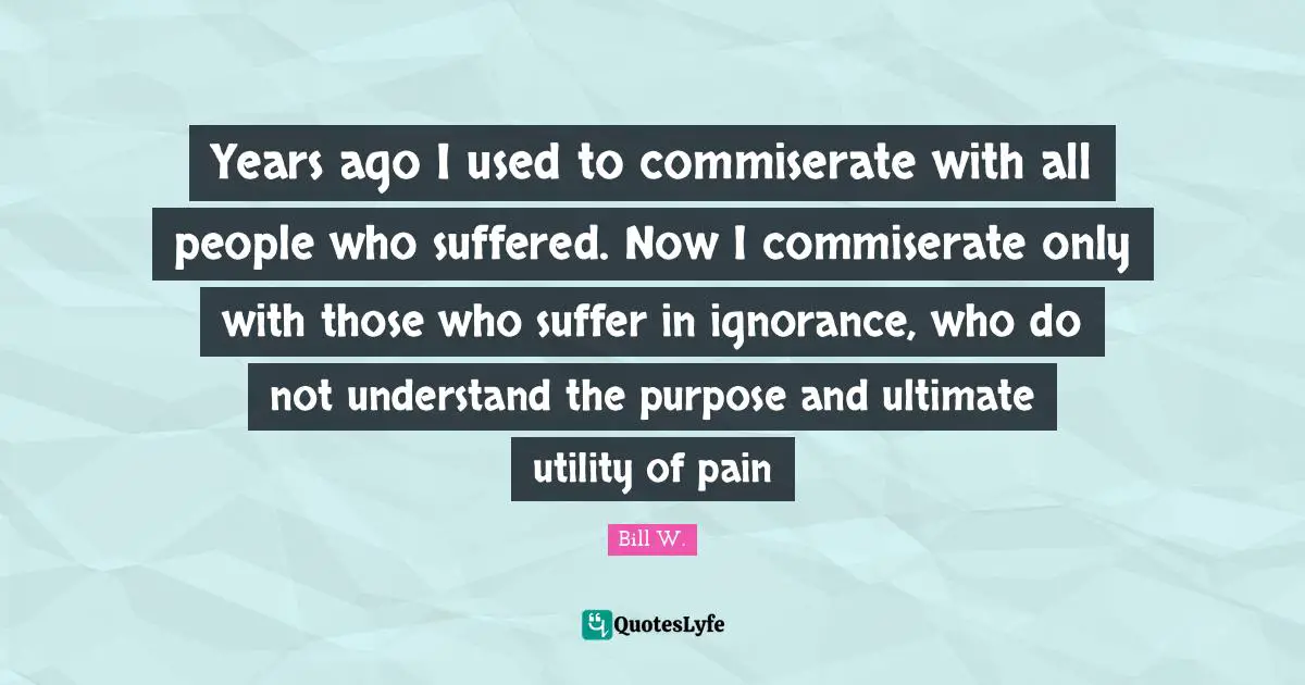 Years Ago Quotes: "Years ago I used to commiserate with all people who suffered. Now I commiserate only with those who suffer in ignorance, who do not understand the purpose and ultimate utility of pain"