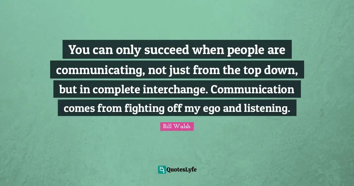 Bill Walsh Quotes: You can only succeed when people are communicating, not just from the top down, but in complete interchange. Communication comes from fighting off my ego and listening.