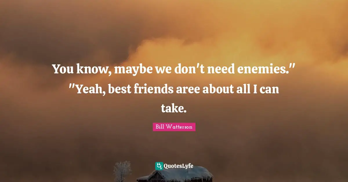 You know, maybe we don't need enemies." "Yeah, best friends aree about all I can take.
