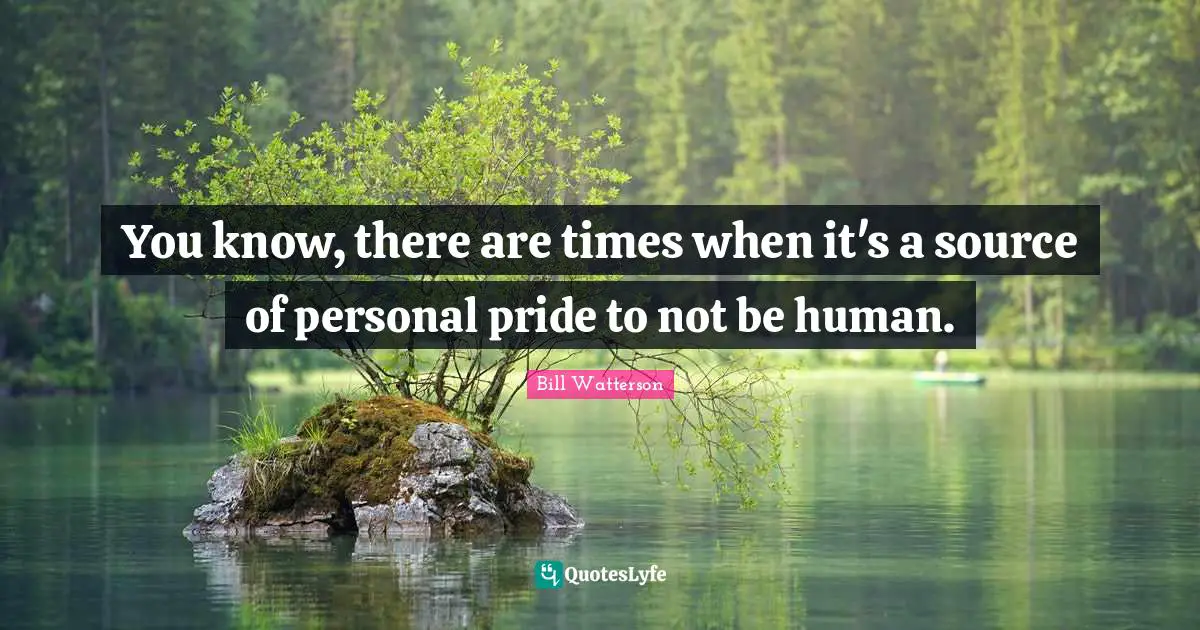 You know, there are times when it's a source of personal pride to not be human.