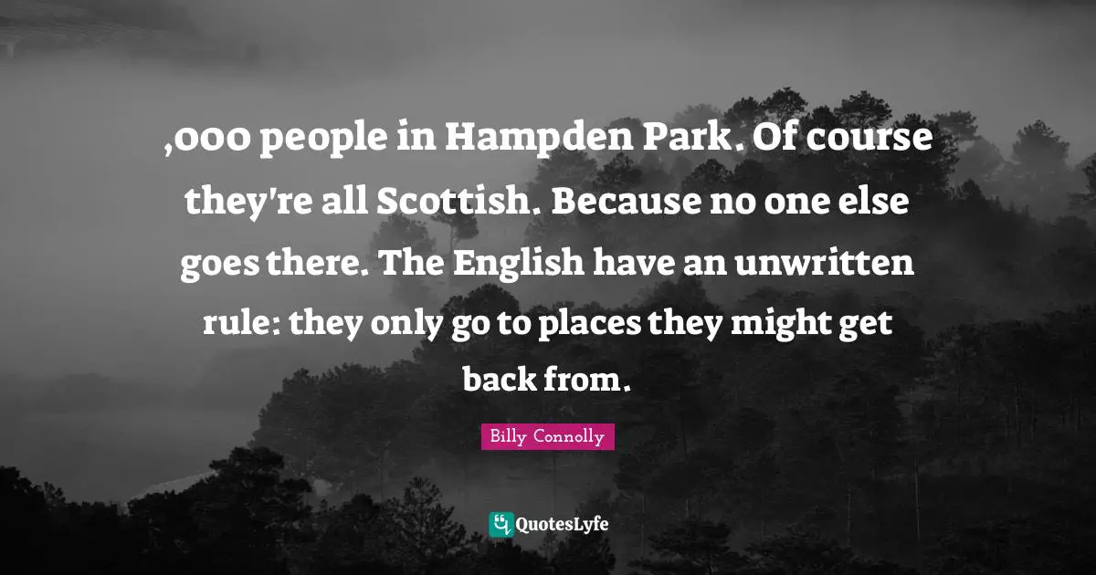 Unwritten Quotes: ",000 people in Hampden Park. Of course they're all Scottish. Because no one else goes there. The English have an unwritten rule: they only go to places they might get back from."