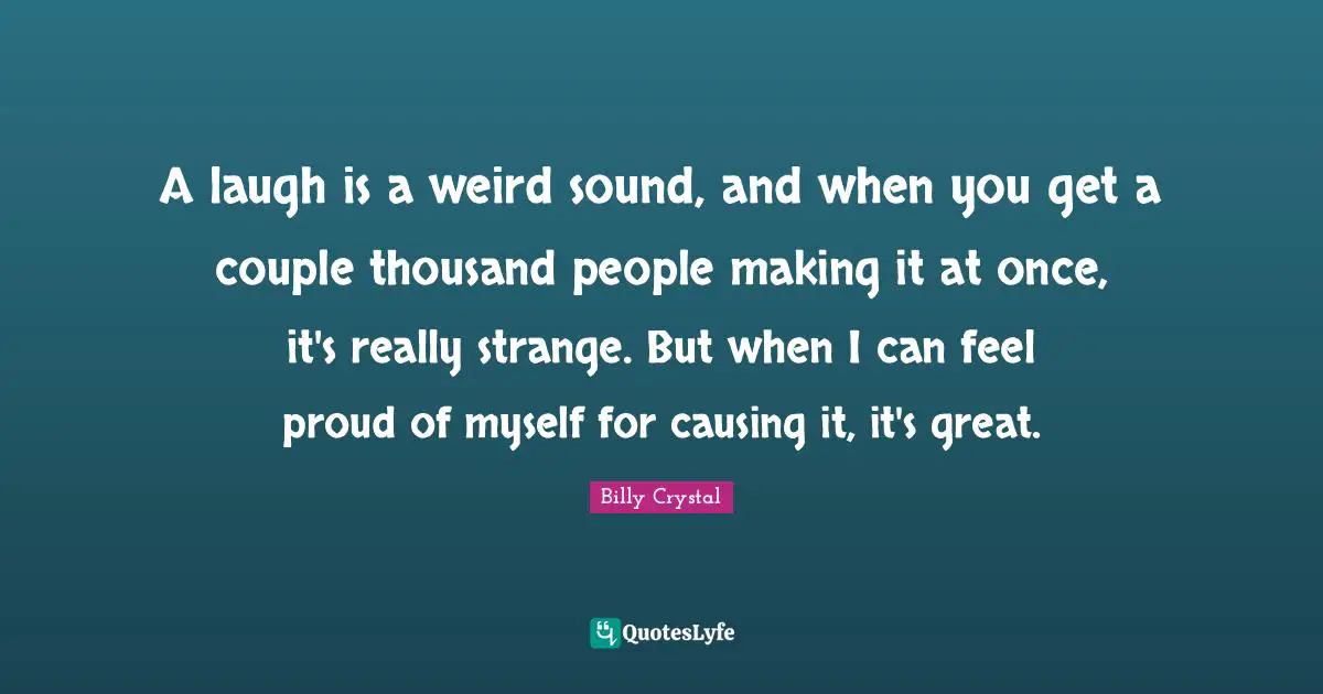 Billy Crystal Quotes: "A laugh is a weird sound, and when you get a couple thousand people making it at once, it's really strange. But when I can feel proud of myself for causing it, it's great."