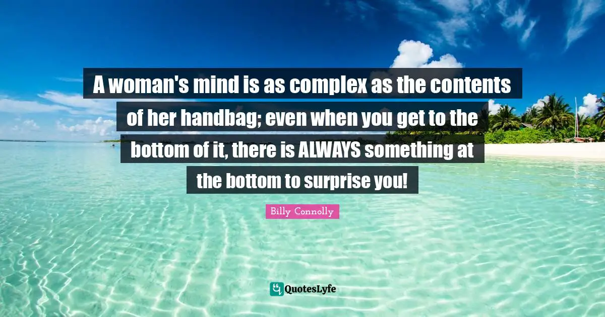 A woman's mind is as complex as the contents of her handbag; even when you get to the bottom of it, there is ALWAYS something at the bottom to surprise you!