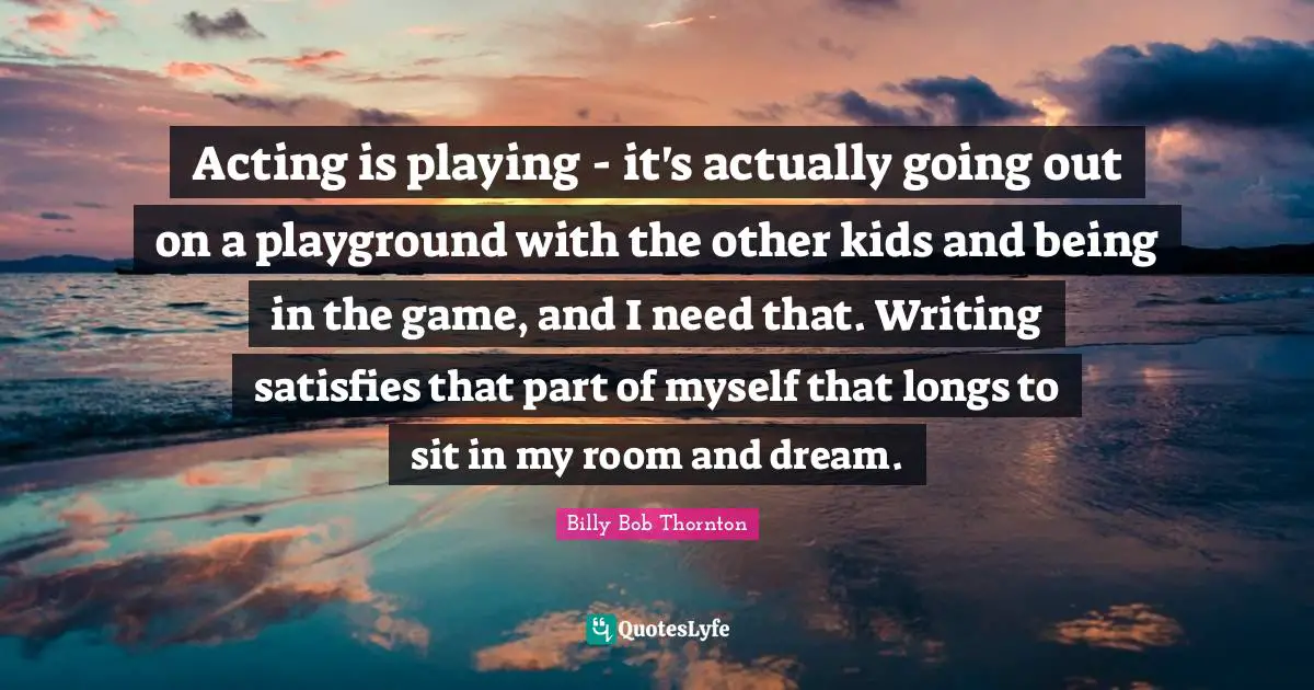 Acting is playing - it's actually going out on a playground with the other kids and being in the game, and I need that. Writing satisfies that part of myself that longs to sit in my room and dream.