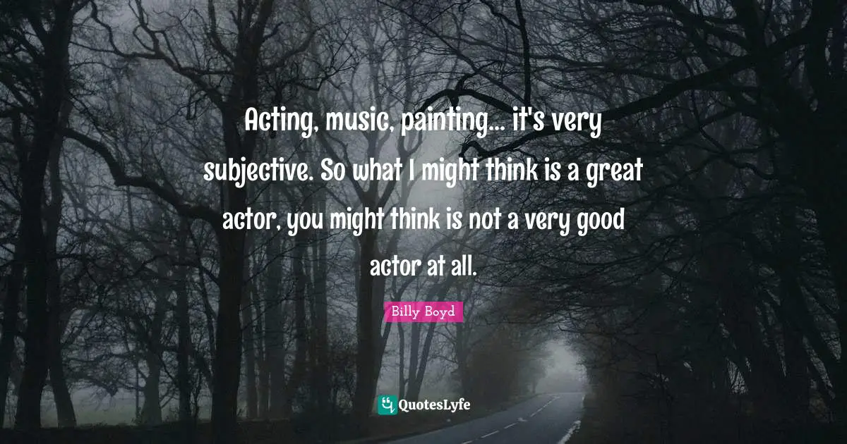 Acting, music, painting... it's very subjective. So what I might think is a great actor, you might think is not a very good actor at all.