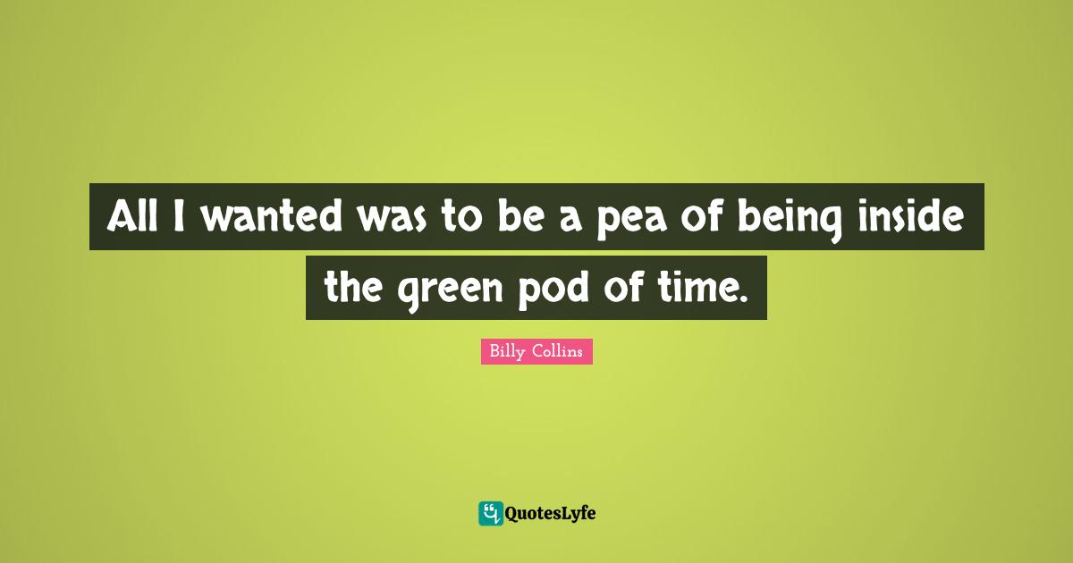 All I wanted was to be a pea of being inside the green pod of time.