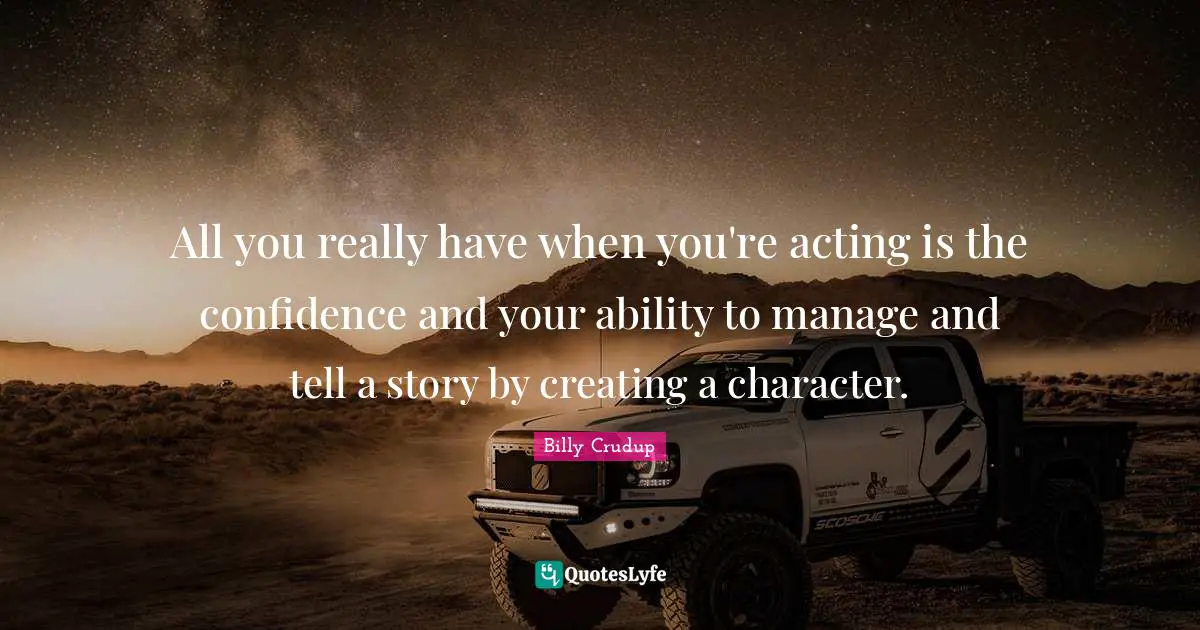 All you really have when you're acting is the confidence and your ability to manage and tell a story by creating a character.