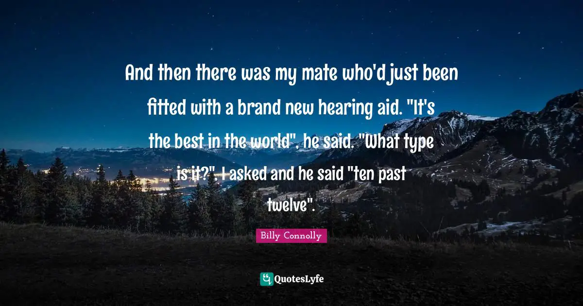 And then there was my mate who'd just been fitted with a brand new hearing aid. "It's the best in the world", he said. "What type is it?", I asked and he said "ten past twelve".